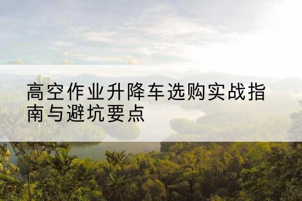 凤冈升降车怎么选-高空作业升降车选购实战指南与避坑要点