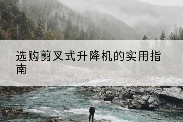 凤冈剪叉式升降机怎么选-选购剪叉式升降机的实用指南