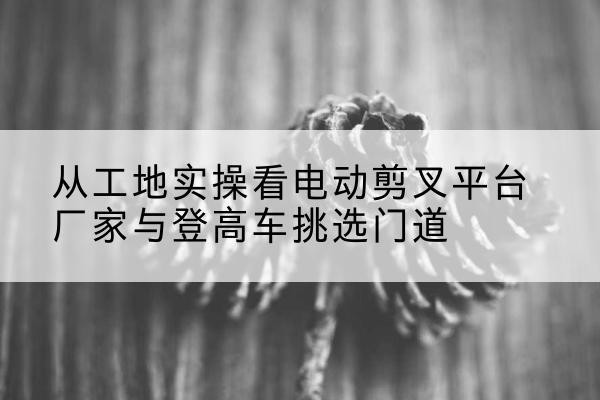 凤冈电动剪叉升降平台厂家-从工地实操看电动剪叉平台厂家与登高车挑选门道