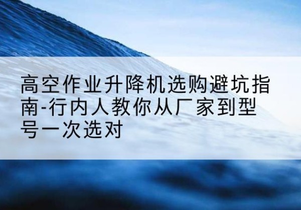 凤冈升降平台厂家-高空作业升降机选购避坑指南-行内人教你从厂家到型号一次选对