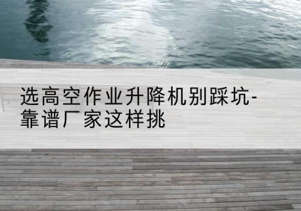 凤冈剪叉式升降机厂家-选高空作业升降机别踩坑-靠谱厂家这样挑