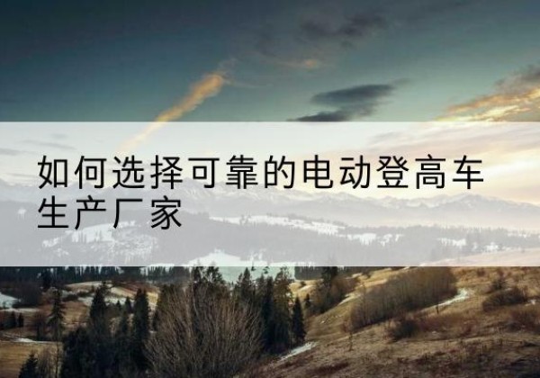 凤冈电动登高车厂家-如何选择可靠的电动登高车生产厂家