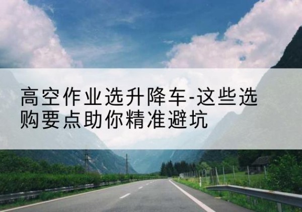 凤冈升降车厂家-高空作业选升降车-这些选购要点助你*避坑