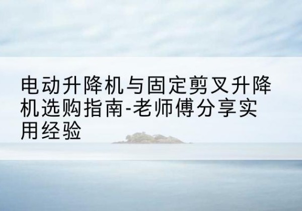 凤冈电动升降机怎么选-电动升降机与固定剪叉升降机选购指南-老师傅分享实用经验