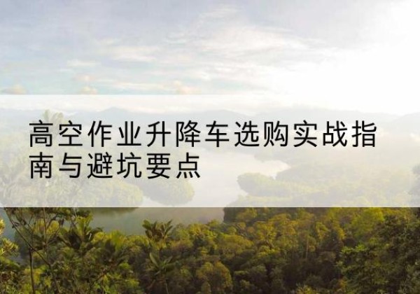 凤冈升降车怎么选-高空作业升降车选购实战指南与避坑要点