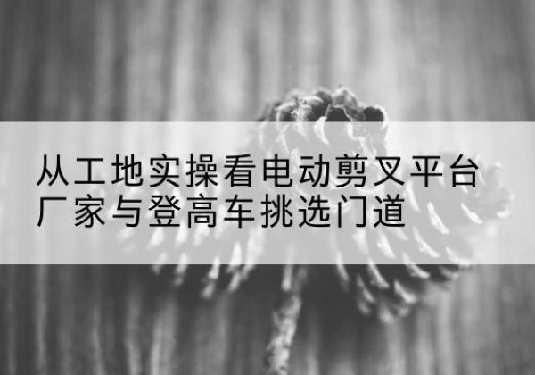 凤冈电动剪叉升降平台厂家-从工地实操看电动剪叉平台厂家与登高车挑选门道