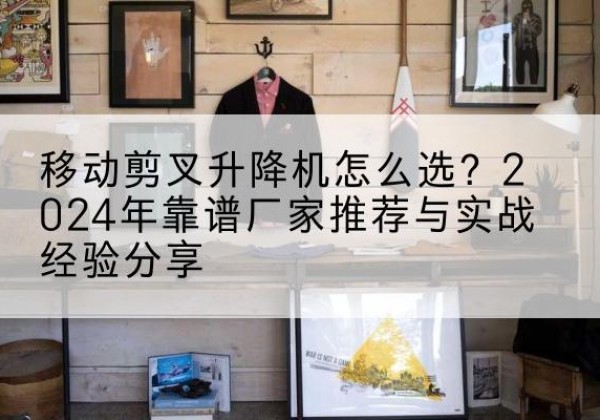 凤冈升降平台厂家推荐-移动剪叉升降机怎么选？2024年靠谱厂家推荐与实战经验分享